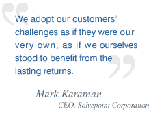 We adopt our customers' challenges as if they were our very own, as if we ourselves stood to benefit from the lasting returns. -Mark Karaman, CEO, Solvepoint Corporation